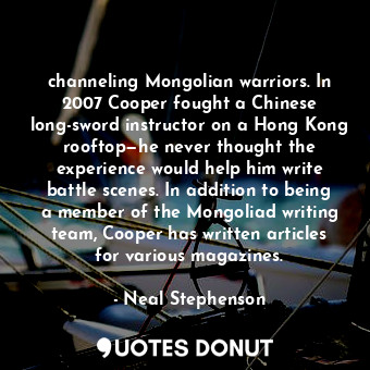 channeling Mongolian warriors. In 2007 Cooper fought a Chinese long-sword instructor on a Hong Kong rooftop—he never thought the experience would help him write battle scenes. In addition to being a member of the Mongoliad writing team, Cooper has written articles for various magazines.