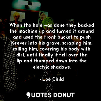 When the hole was done they backed the machine up and turned it around and used the front bucket to push Keever into his grave, scraping him, rolling him, covering his body with dirt, until finally it fell over the lip and thumped down into the electric shadows.