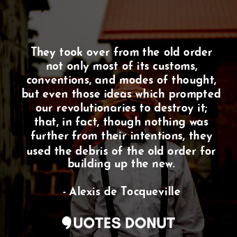 They took over from the old order not only most of its customs, conventions, and modes of thought, but even those ideas which prompted our revolutionaries to destroy it; that, in fact, though nothing was further from their intentions, they used the debris of the old order for building up the new.