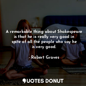 A remarkable thing about Shakespeare is that he is really very good in spite of all the people who say he is very good.