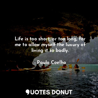 Life is too short, or too long, for me to allow myself the luxury of living it so badly.