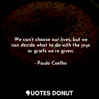 We can’t choose our lives, but we can decide what to do with the joys or griefs we’re given.