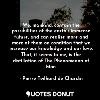 We, mankind, contain the possibilities of the earth's immense future, and can realise more and more of them on condition that we increase our knowledge and our love. That, it seems to me, is the distillation of The Phenomenon of Man.