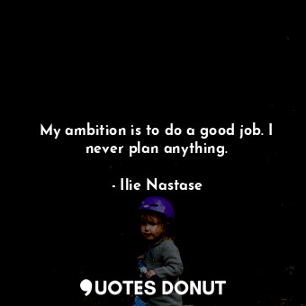 My ambition is to do a good job. I never plan anything.