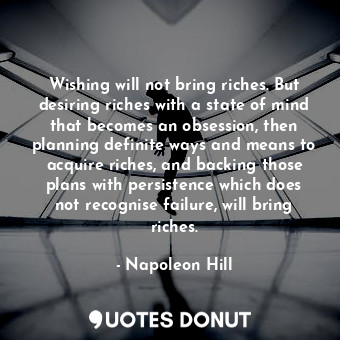 Wishing will not bring riches. But desiring riches with a state of mind that becomes an obsession, then planning definite ways and means to acquire riches, and backing those plans with persistence which does not recognise failure, will bring riches.