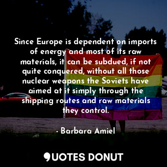 Since Europe is dependent on imports of energy and most of its raw materials, it can be subdued, if not quite conquered, without all those nuclear weapons the Soviets have aimed at it simply through the shipping routes and raw materials they control.