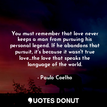 You must remember that love never keeps a man from pursuing his personal legend. If he abandons that pursuit, it's because it wasn't true love...the love that speaks the language of the world.