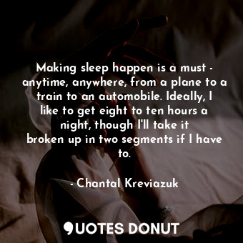 Making sleep happen is a must - anytime, anywhere, from a plane to a train to an automobile. Ideally, I like to get eight to ten hours a night, though I&#39;ll take it broken up in two segments if I have to.