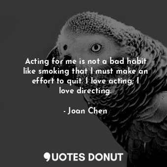 Acting for me is not a bad habit like smoking that I must make an effort to quit. I love acting; I love directing.