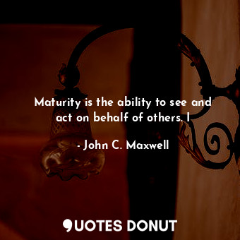 Maturity is the ability to see and act on behalf of others. I