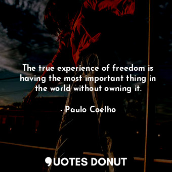 The true experience of freedom is having the most important thing in the world without owning it.