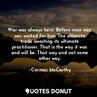 War was always here. Before man was, war waited for him. The ultimate trade awaiting its ultimate practitioner. That is the way it was and will be. That way and not some other way.