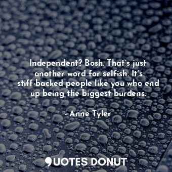 Independent? Bosh. That’s just another word for selfish. It’s stiff-backed people like you who end up being the biggest burdens.