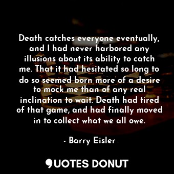 Death catches everyone eventually, and I had never harbored any illusions about its ability to catch me. That it had hesitated so long to do so seemed born more of a desire to mock me than of any real inclination to wait. Death had tired of that game, and had finally moved in to collect what we all owe.