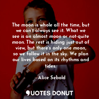 The moon is whole all the time, but we can’t always see it. What we see is an almost moon or not-quite moon. The rest is hiding just out of view, but there’s only one moon, so we follow it in the sky. We plan our lives based on its rhythms and tides.