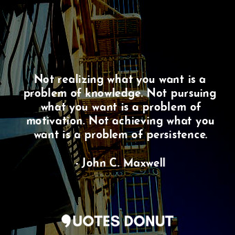 Not realizing what you want is a problem of knowledge. Not pursuing what you want is a problem of motivation. Not achieving what you want is a problem of persistence.