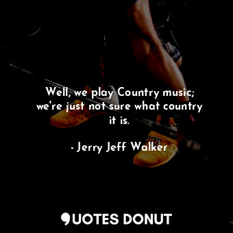Well, we play Country music; we&#39;re just not sure what country it is.