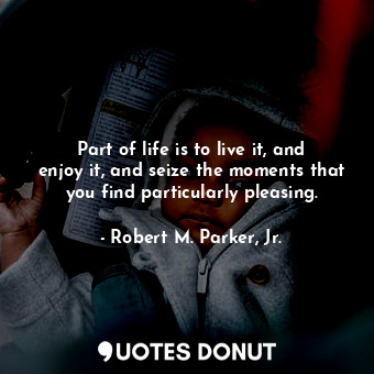 Part of life is to live it, and enjoy it, and seize the moments that you find particularly pleasing.