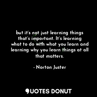 but it’s not just learning things that’s important. It’s learning what to do with what you learn and learning why you learn things at all that matters.