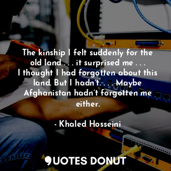 The kinship I felt suddenly for the old land . . . it surprised me . . . I thought I had forgotten about this land. But I hadn’t. . . . Maybe Afghanistan hadn’t forgotten me either.