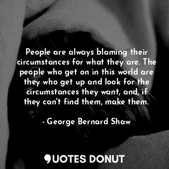 People are always blaming their circumstances for what they are. The people who get on in this world are they who get up and look for the circumstances they want, and, if they can't find them, make them.