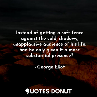 Instead of getting a soft fence against the cold, shadowy, unapplausive audience of his life, had he only given it a more substantial presence?