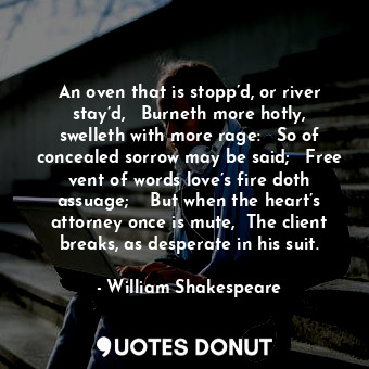 An oven that is stopp’d, or river stay’d,	  Burneth more hotly, swelleth with more rage:	  So of concealed sorrow may be said;	  Free vent of words love’s fire doth assuage;	   But when the heart’s attorney once is mute,  The client breaks, as desperate in his suit.