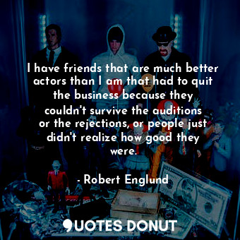 I have friends that are much better actors than I am that had to quit the business because they couldn&#39;t survive the auditions or the rejections, or people just didn&#39;t realize how good they were.