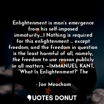 Enlightenment is man’s emergence from his self-imposed immaturity.…1 Nothing is required for this enlightenment … except freedom; and the freedom in question is the least harmful of all, namely, the freedom to use reason publicly in all matters. —IMMANUEL KANT, “What Is Enlightenment?” The