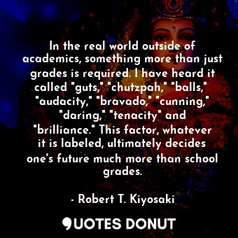 In the real world outside of academics, something more than just grades is required. I have heard it called "guts," "chutzpah," "balls,"  "audacity," "bravado," "cunning," "daring," "tenacity" and "brilliance." This factor, whatever it is labeled, ultimately decides one's future much more than school grades.