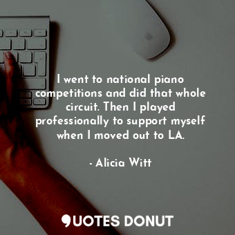 I went to national piano competitions and did that whole circuit. Then I played professionally to support myself when I moved out to LA.