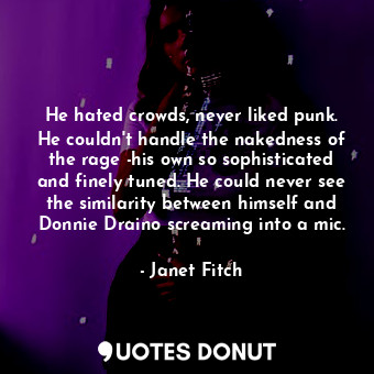 He hated crowds, never liked punk. He couldn't handle the nakedness of the rage -his own so sophisticated and finely tuned. He could never see the similarity between himself and Donnie Draino screaming into a mic.