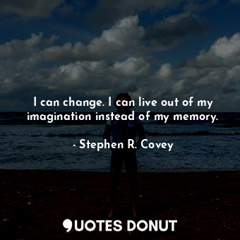 I can change. I can live out of my imagination instead of my memory.