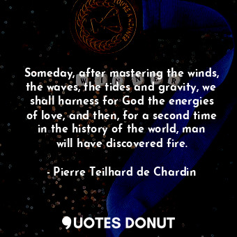 Someday, after mastering the winds, the waves, the tides and gravity, we shall harness for God the energies of love, and then, for a second time in the history of the world, man will have discovered fire.