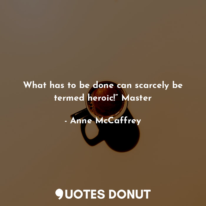What has to be done can scarcely be termed heroic!” Master