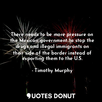  There needs to be more pressure on the Mexican government to stop the drugs and ... - Timothy Murphy - Quotes Donut