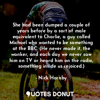 She had been dumped a couple of years before by a sort of male equivalent to Charlie, a guy called Michael who wanted to be something at the BBC. (He never made it, the wanker, and each day we never saw him on TV or heard him on the radio, something inside us rejoiced.)