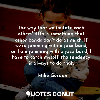 The way that we imitate each others&#39; riffs is something that other bands don&#39;t do as much. If we&#39;re jamming with a jazz band, or I am jamming with a jazz band, I have to catch myself, the tendency is always to do that.