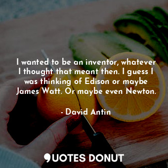 I wanted to be an inventor, whatever I thought that meant then. I guess I was thinking of Edison or maybe James Watt. Or maybe even Newton.