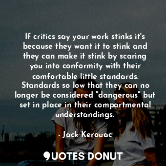 If critics say your work stinks it's because they want it to stink and they can make it stink by scaring you into conformity with their comfortable little standards. Standards so low that they can no longer be considered "dangerous" but set in place in their compartmental understandings.
