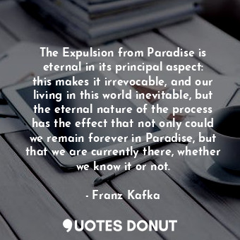 The Expulsion from Paradise is eternal in its principal aspect: this makes it irrevocable, and our living in this world inevitable, but the eternal nature of the process has the effect that not only could we remain forever in Paradise, but that we are currently there, whether we know it or not.