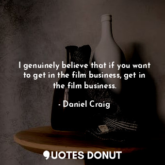 I genuinely believe that if you want to get in the film business, get in the film business.