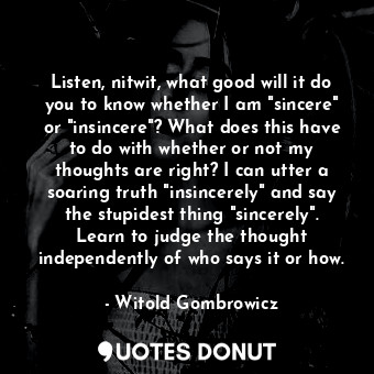 Listen, nitwit, what good will it do you to know whether I am "sincere" or "insincere"? What does this have to do with whether or not my thoughts are right? I can utter a soaring truth "insincerely" and say the stupidest thing "sincerely". Learn to judge the thought independently of who says it or how.