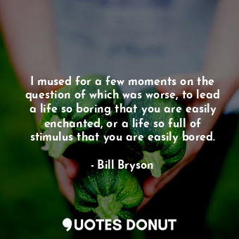 I mused for a few moments on the question of which was worse, to lead a life so boring that you are easily enchanted, or a life so full of stimulus that you are easily bored.