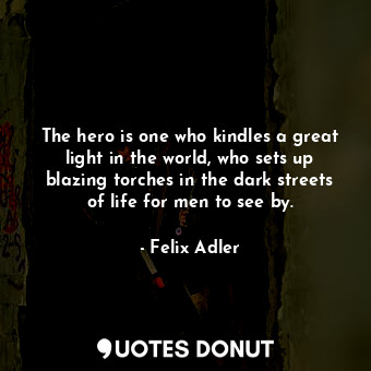 The hero is one who kindles a great light in the world, who sets up blazing torches in the dark streets of life for men to see by.