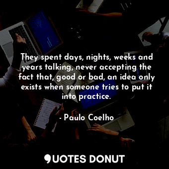 They spent days, nights, weeks and years talking, never accepting the fact that, good or bad, an idea only exists when someone tries to put it into practice.