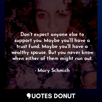 Don&#39;t expect anyone else to support you. Maybe you&#39;ll have a trust fund. Maybe you&#39;ll have a wealthy spouse. But you never know when either of them might run out.