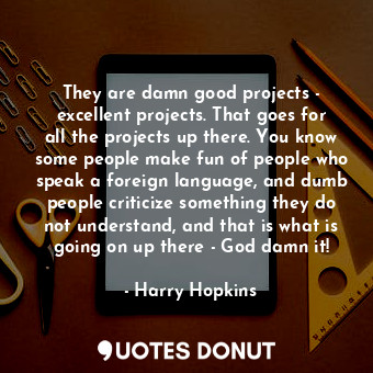 They are damn good projects - excellent projects. That goes for all the projects up there. You know some people make fun of people who speak a foreign language, and dumb people criticize something they do not understand, and that is what is going on up there - God damn it!