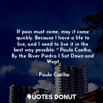 If pain must come, may it come quickly. Because I have a life to live, and I need to live it in the best way possible. ~ Paulo Coelho, By the River Piedra I Sat Down and Wept