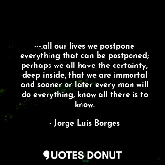 ---,all our lives we postpone everything that can be postponed; perhaps we all have the certainty, deep inside, that we are immortal and sooner or later every man will do everything, know all there is to know.